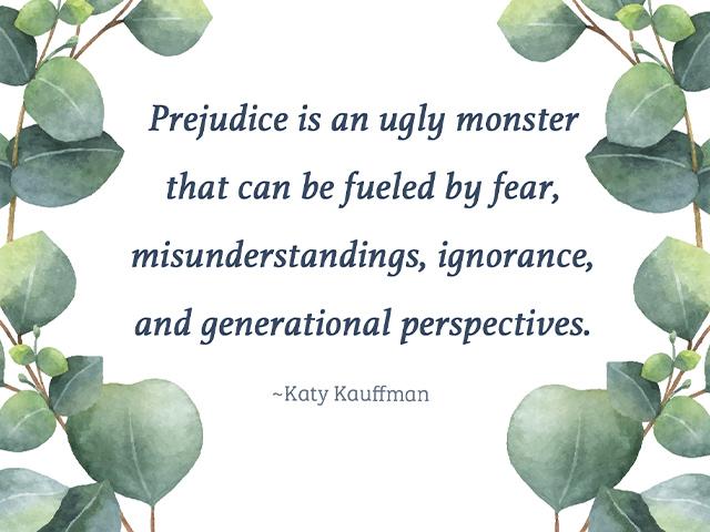 Prejudice is an ugly monster that can be fueled by fear, misunderstandings, ignorance, and generational perspectives.