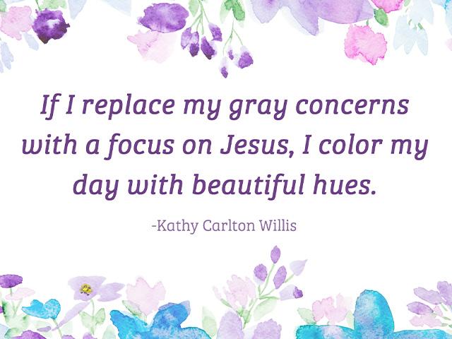If I replace my gray concerns with a focus on Jesus, I color my day with beautiful hues. 