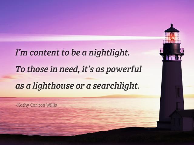 I’m content to be a nightlight. To those in need, it’s as powerful as a lighthouse or a searchlight. -Kathy Carlton Willis